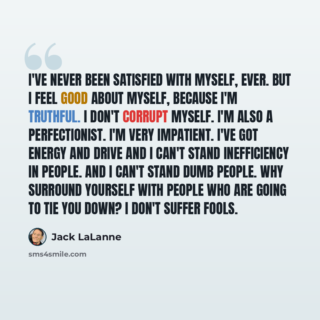 “I've never been satisfied with myself, ever. But I feel good about myself, because I'm truthful. I don't corrupt myself. I'm also a perfectionist. I'm very impatient. I've got energy and drive and I can't stand inefficiency in people. And I can't stand dumb people. Why surround yourself with…” quote by Jack LaLanne