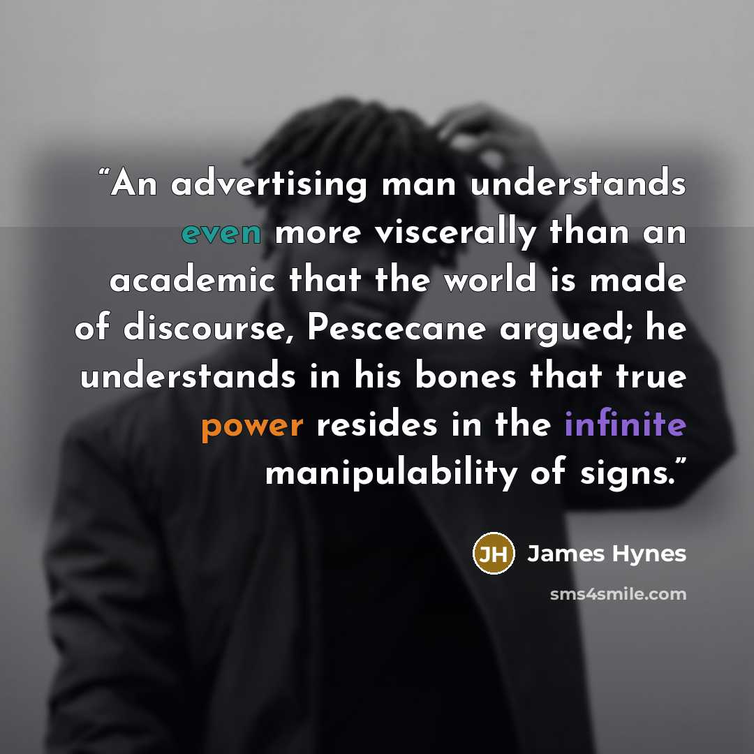 “An advertising man understands even more viscerally than an academic that the world is made of discourse, Pescecane argued; he understands in his bones that true power resides in the infinite manipulability of signs.” quote by James Hynes