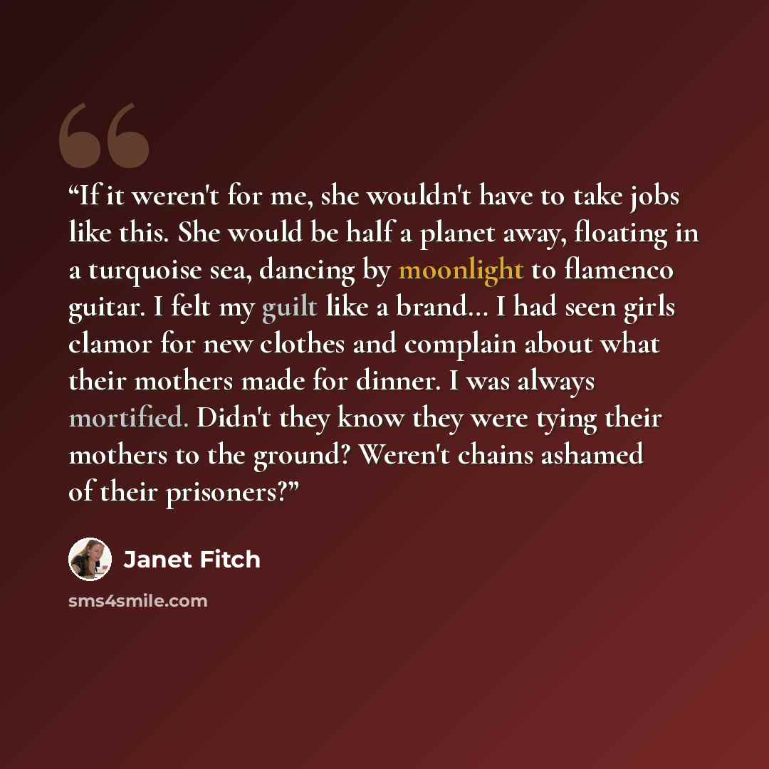 “If it weren't for me, she wouldn't have to take jobs like this. She would be half a planet away, floating in a turquoise sea, dancing by moonlight to flamenco guitar. I felt my guilt like a brand… I had seen girls clamor for new clothes and complain about what their mothers made for dinner. I was…” quote by Janet Fitch