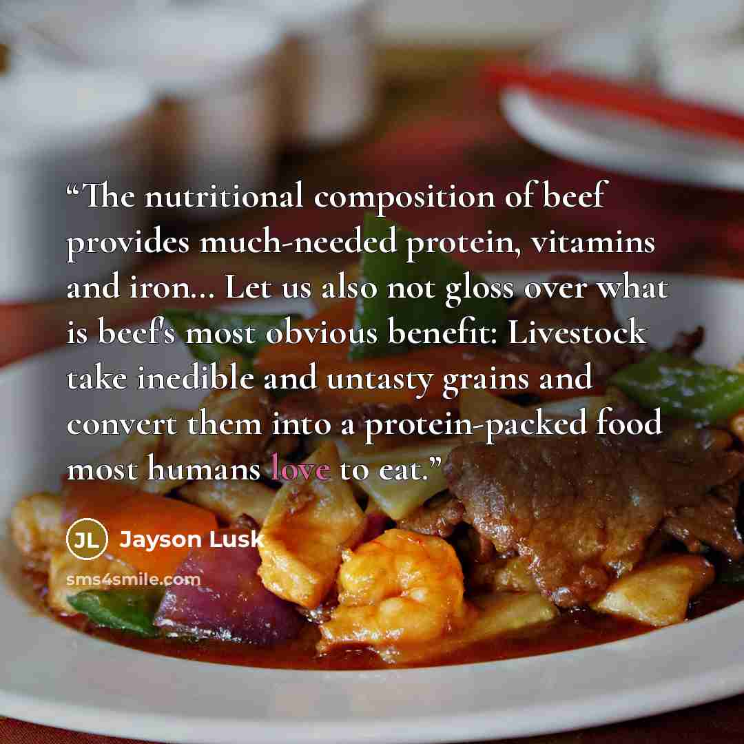 “The nutritional composition of beef provides much-needed protein, vitamins and iron… Let us also not gloss over what is beef's most obvious benefit: Livestock take inedible and untasty grains and convert them into a protein-packed food most humans love to eat.” quote by Jayson Lusk