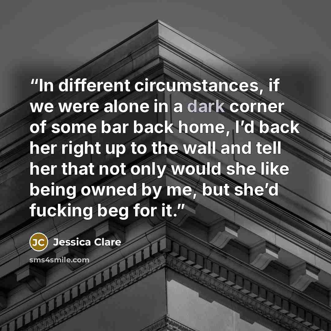 “In different circumstances, if we were alone in a dark corner of some bar back home, I’d back her right up to the wall and tell her that not only would she like being owned by me, but she’d fucking beg for it.” quote by Jessica Clare