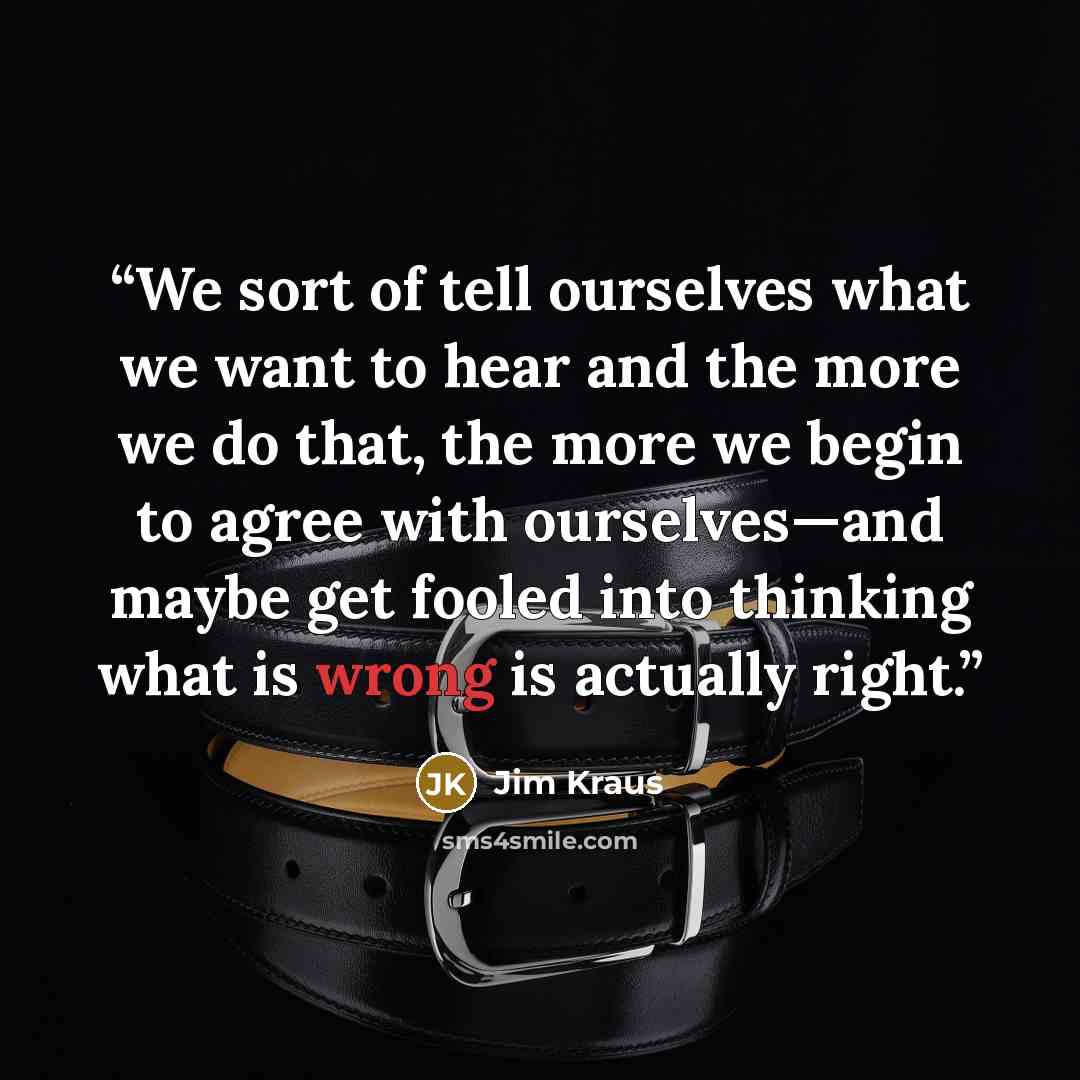 “We sort of tell ourselves what we want to hear and the more we do that, the more we begin to agree with ourselves—and maybe get fooled into thinking what is wrong is actually right.” quote by Jim Kraus