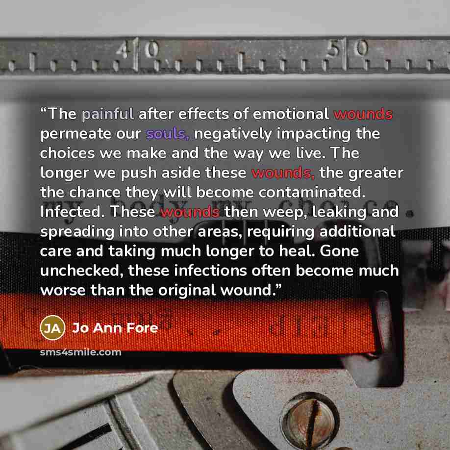 “The painful after effects of emotional wounds permeate our souls, negatively impacting the choices we make and the way we live. The longer we push aside these wounds, the greater the chance they will become contaminated. Infected. These wounds then weep, leaking and spreading into other areas…” quote by Jo Ann Fore