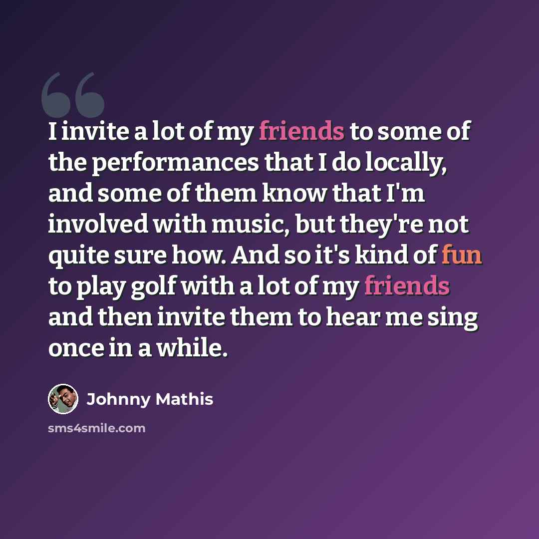 “I invite a lot of my friends to some of the performances that I do locally, and some of them know that I'm involved with music, but they're not quite sure how. And so it's kind of fun to play golf with a lot of my friends and then invite them to hear me sing once in a while.” quote by Johnny Mathis
