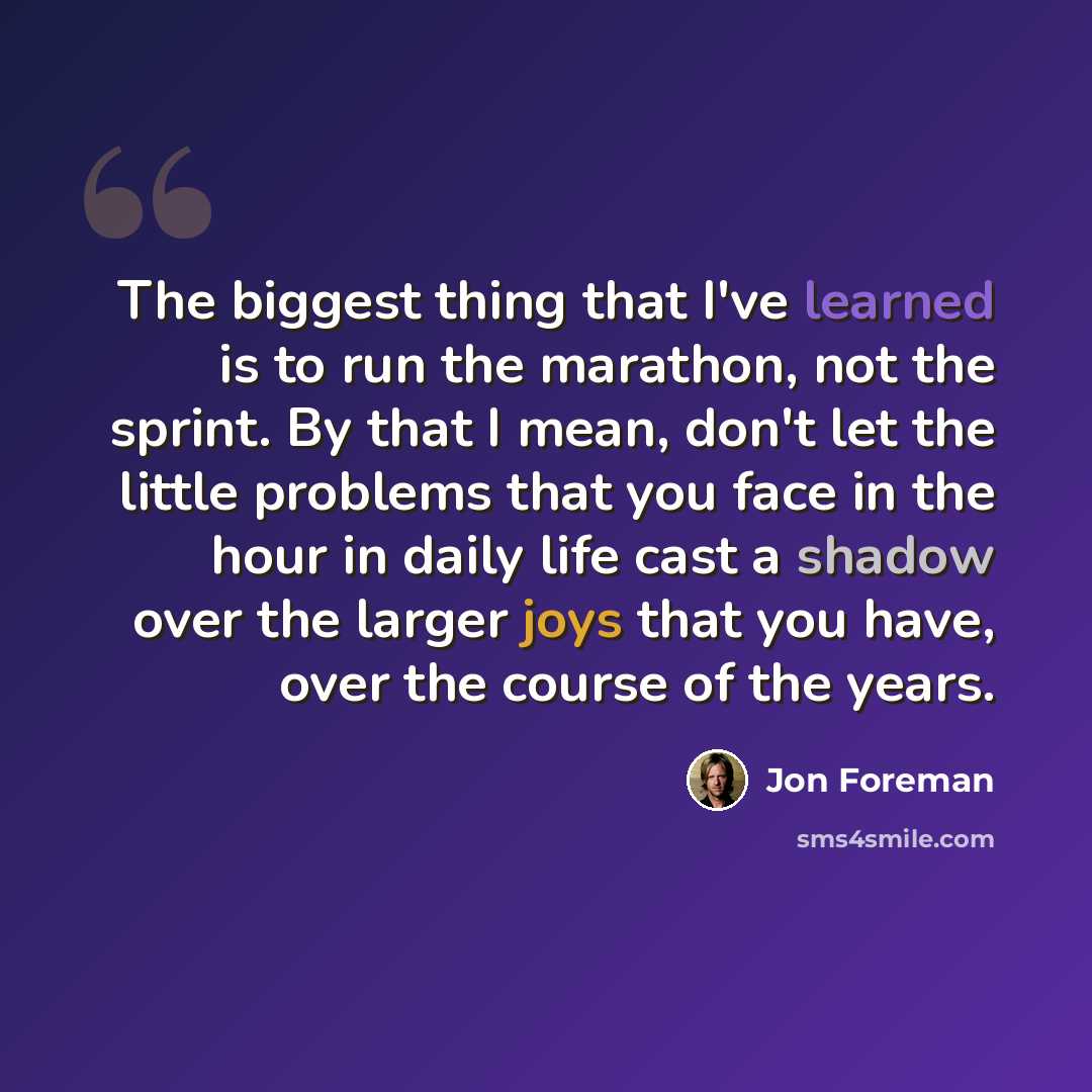 “The biggest thing that I've learned is to run the marathon, not the sprint. By that I mean, don't let the little problems that you face in the hour in daily life cast a shadow over the larger joys that you have, over the course of the years.” quote by Jon Foreman