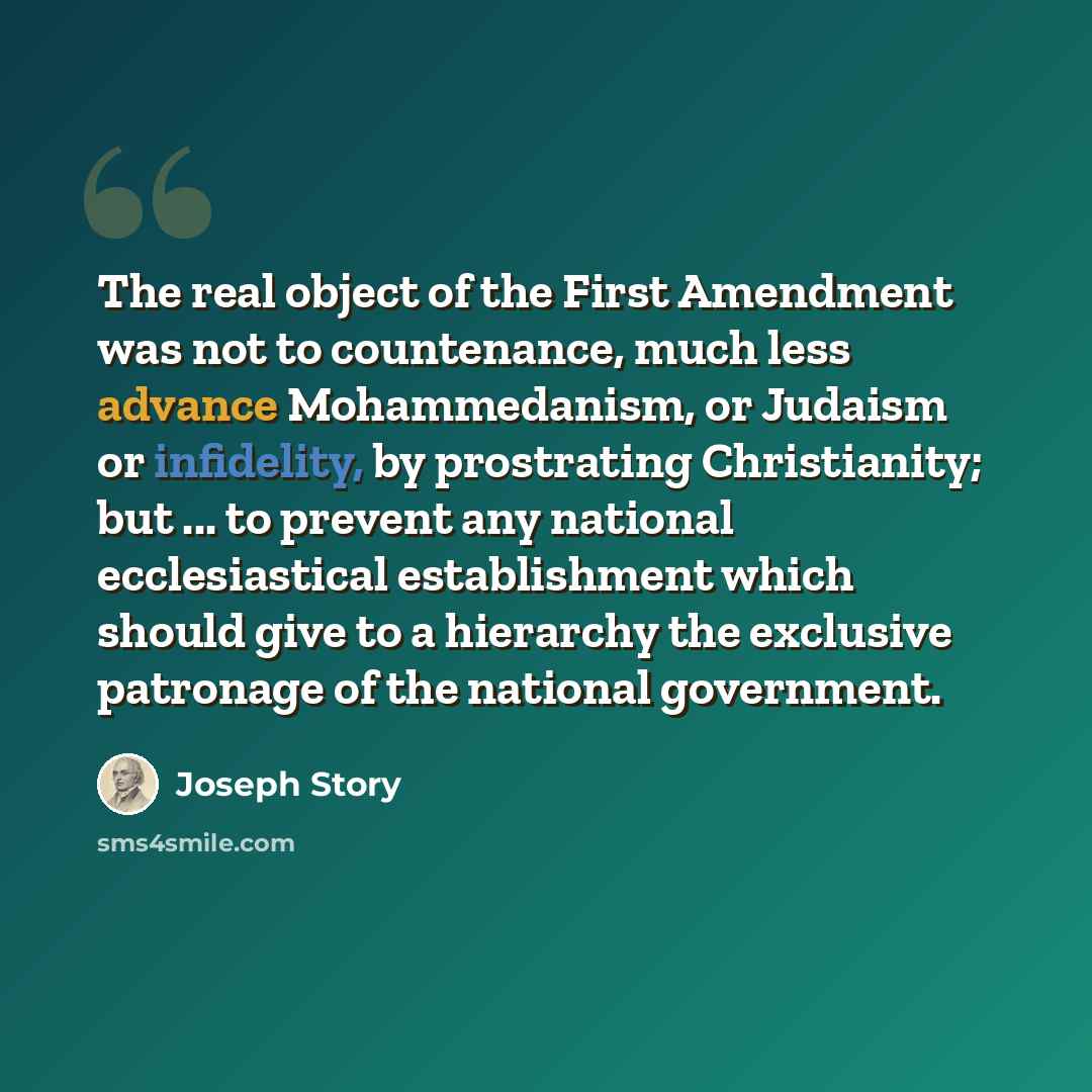 “The real object of the First Amendment was not to countenance, much less advance Mohammedanism, or Judaism or infidelity, by prostrating Christianity; but ... to prevent any national ecclesiastical establishment which should give to a hierarchy the exclusive patronage of the national government.” quote by Joseph Story