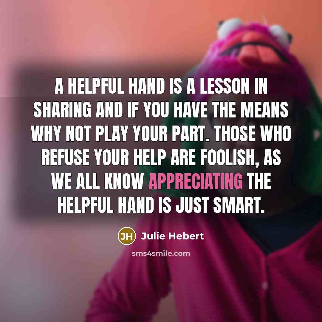 “A helpful hand is a lesson in sharing and if you have the means why not play your part. Those who refuse your help are foolish, as we all know appreciating the helpful hand is just smart.” quote by Julie Hebert
