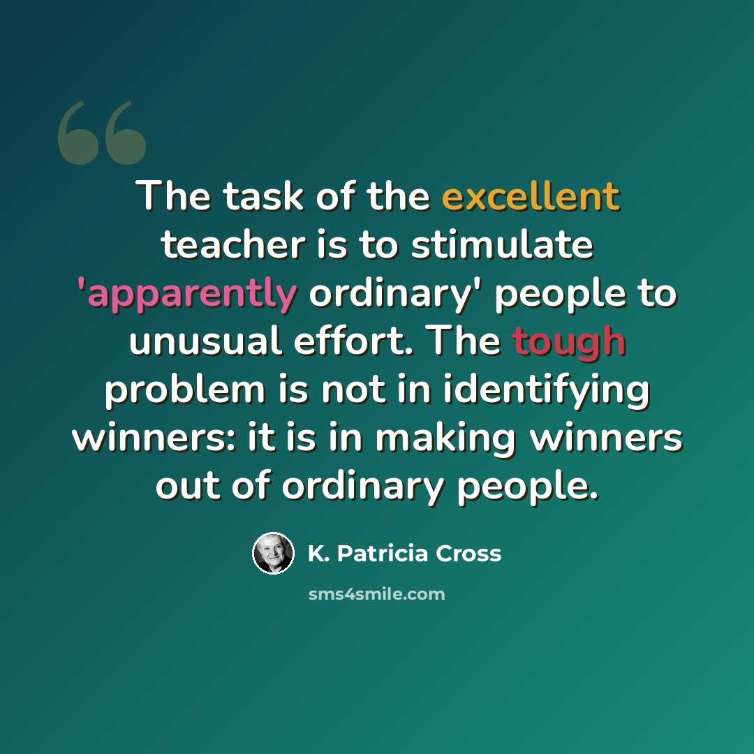 “The task of the excellent teacher is to stimulate 'apparently ordinary' people to unusual effort. The tough problem is not in identifying winners: it is in making winners out of ordinary people.” quote by K. Patricia Cross