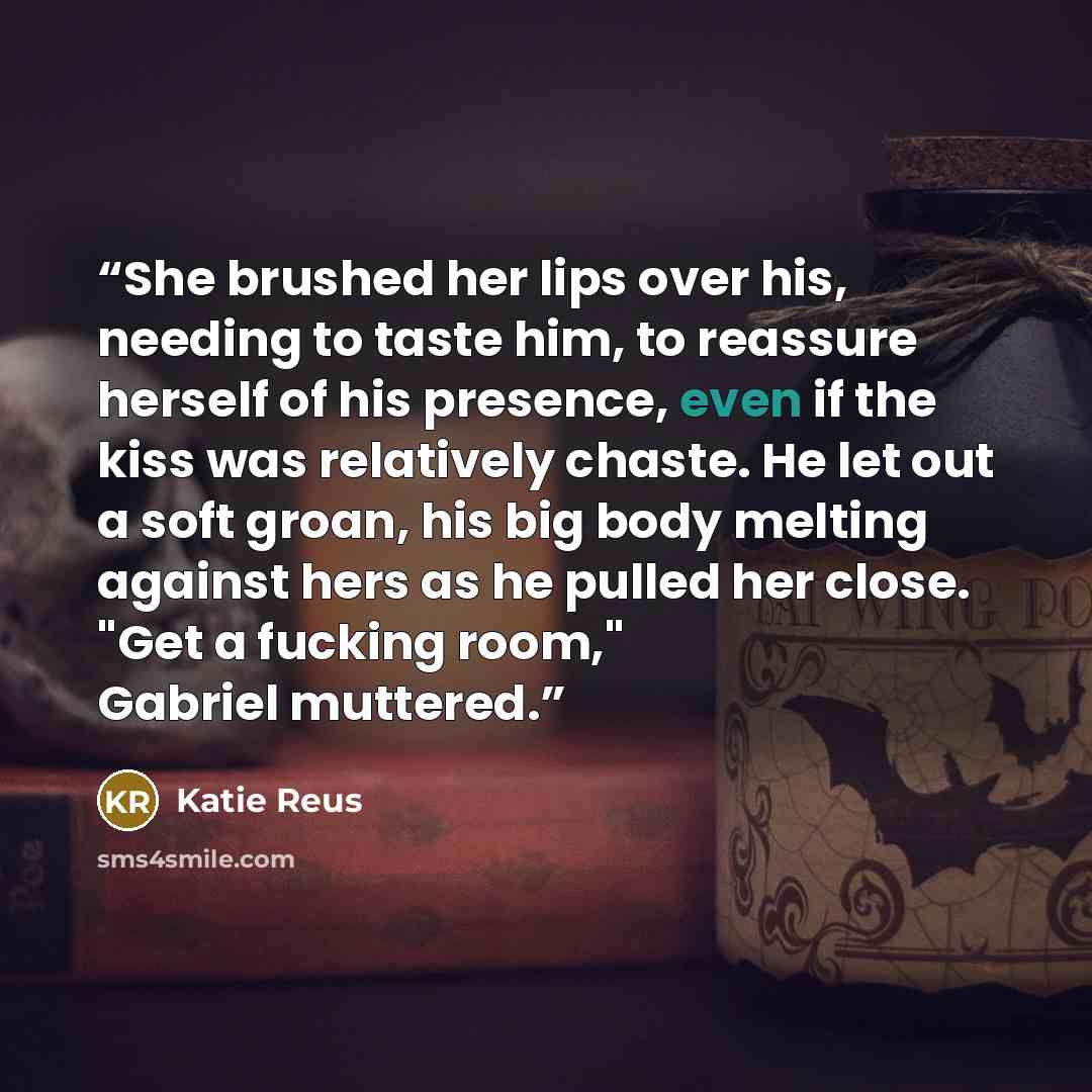 “She brushed her lips over his, needing to taste him, to reassure herself of his presence, even if the kiss was relatively chaste. He let out a soft groan, his big body melting against hers as he pulled her close. "Get a fucking room," Gabriel muttered.” quote by Katie Reus