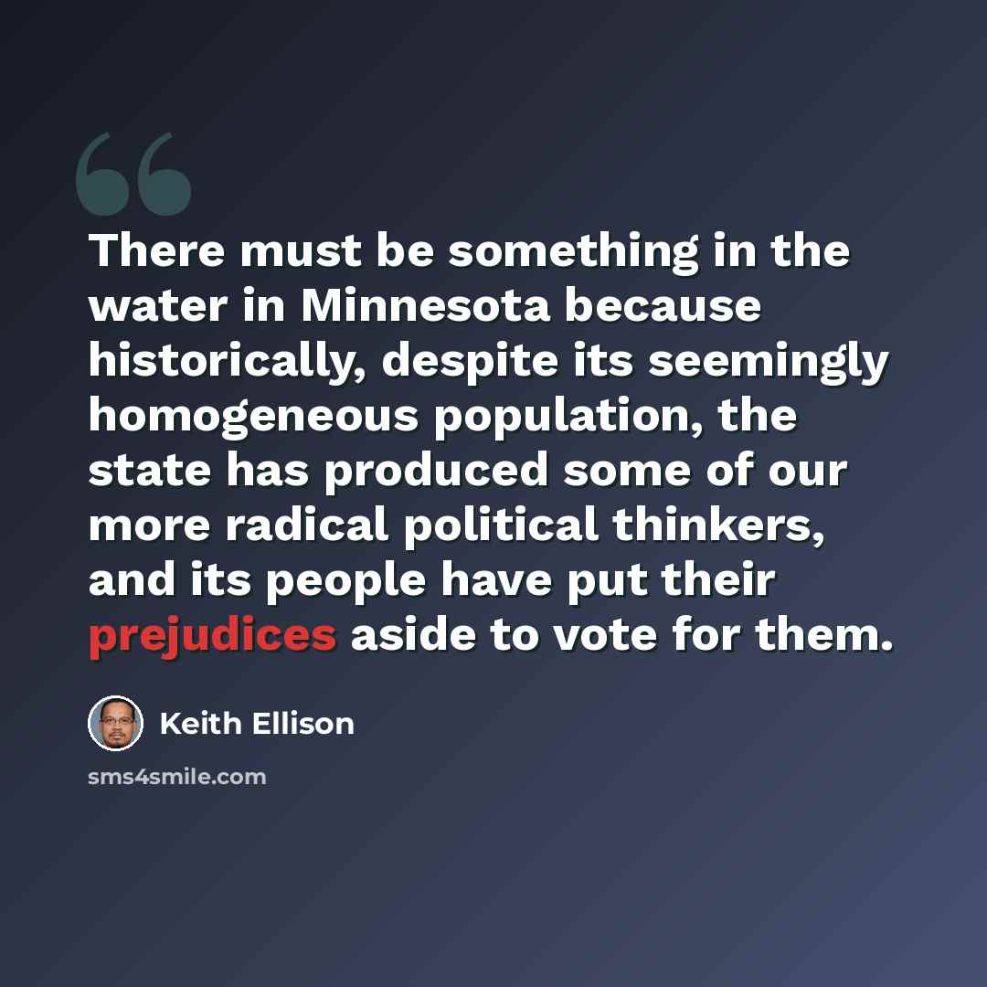 “There must be something in the water in Minnesota because historically, despite its seemingly homogeneous population, the state has produced some of our more radical political thinkers, and its people have put their prejudices aside to vote for them.” quote by Keith Ellison