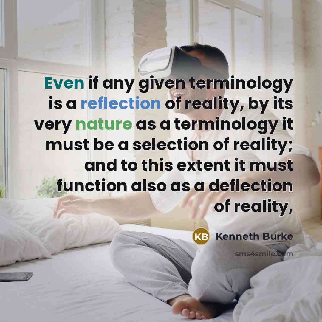 “Even if any given terminology is a reflection of reality, by its very nature as a terminology it must be a selection of reality; and to this extent it must function also as a deflection of reality,” quote by Kenneth Burke