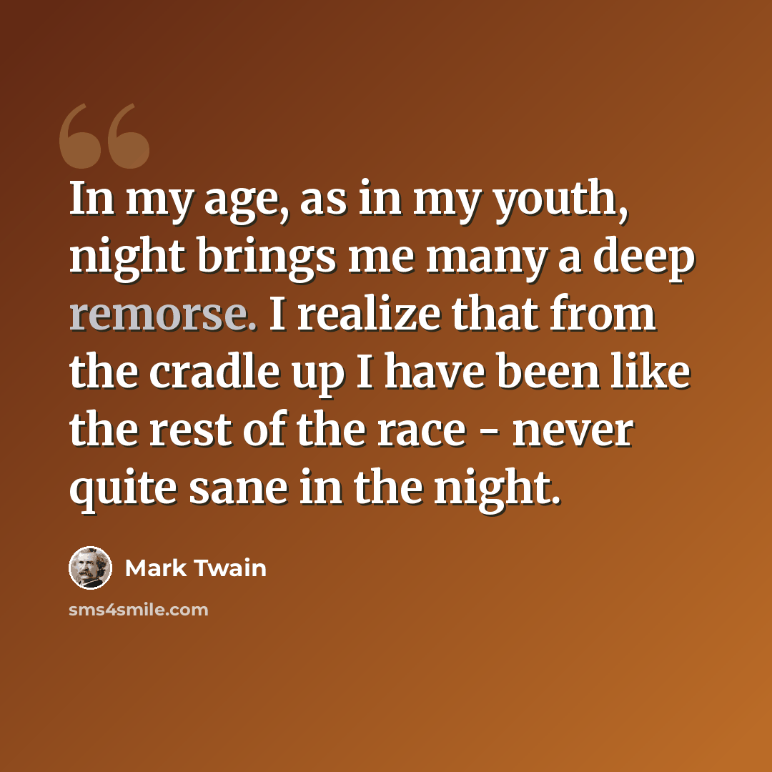 “In my age, as in my youth, night brings me many a deep remorse. I realize that from the cradle up I have been like the rest of the race - never quite sane in the night.” quote by Mark Twain