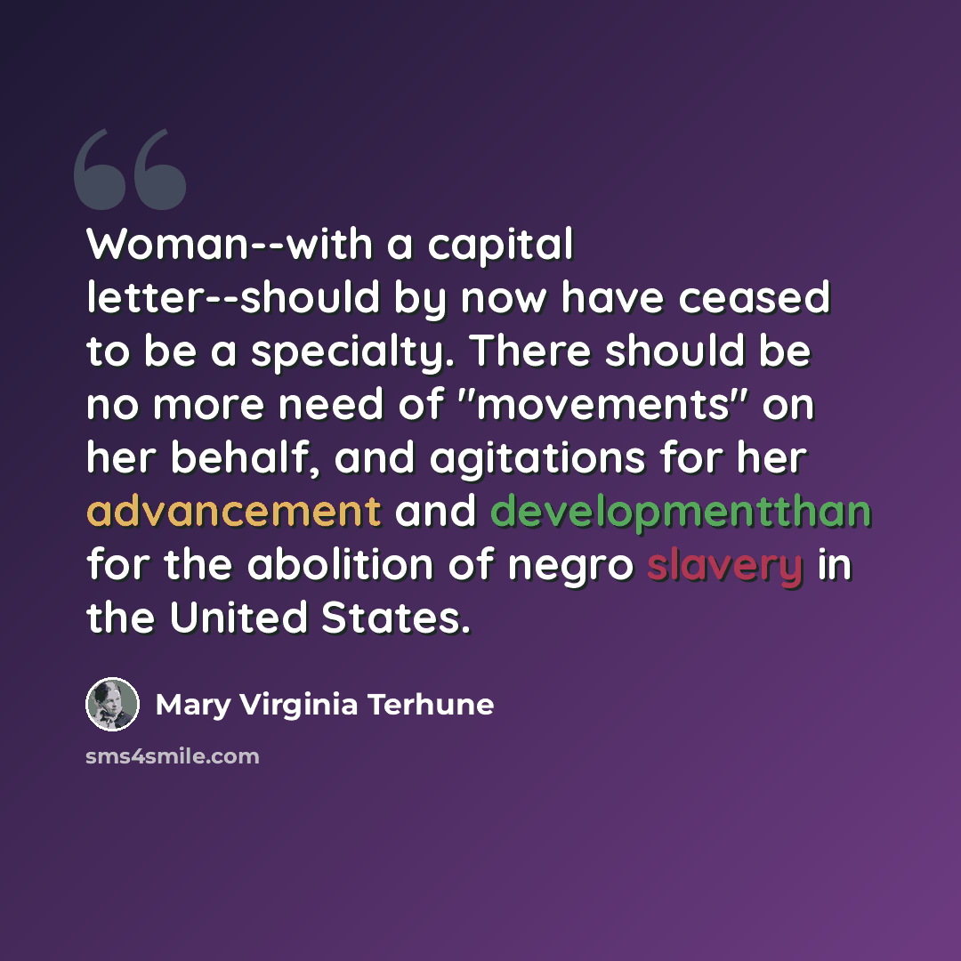 “Woman--with a capital letter--should by now have ceased to be a specialty. There should be no more need of "movements" on her behalf, and agitations for her advancement and developmentthan for the abolition of negro slavery in the United States.” quote by Mary Virginia Terhune