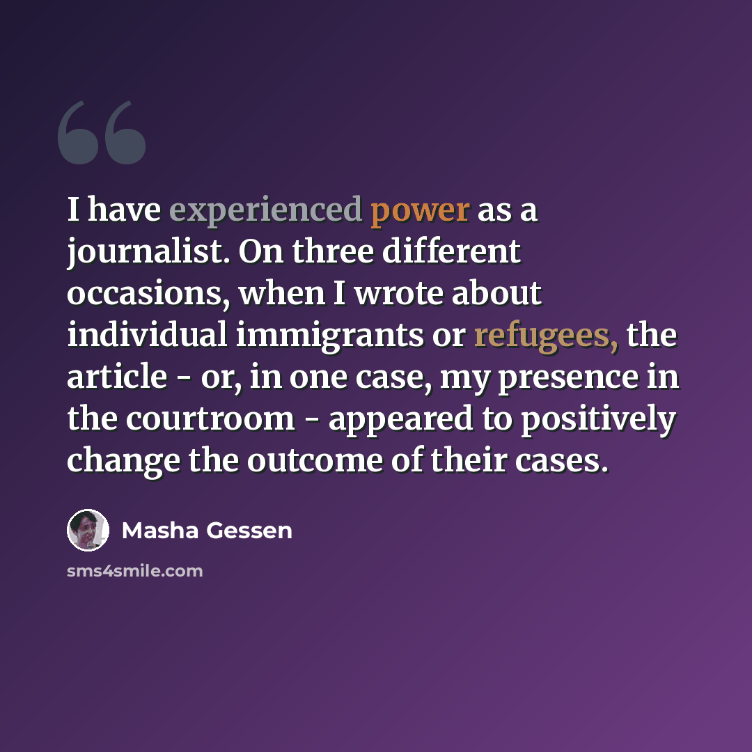 “I have experienced power as a journalist. On three different occasions, when I wrote about individual immigrants or refugees, the article - or, in one case, my presence in the courtroom - appeared to positively change the outcome of their cases.” quote by Masha Gessen
