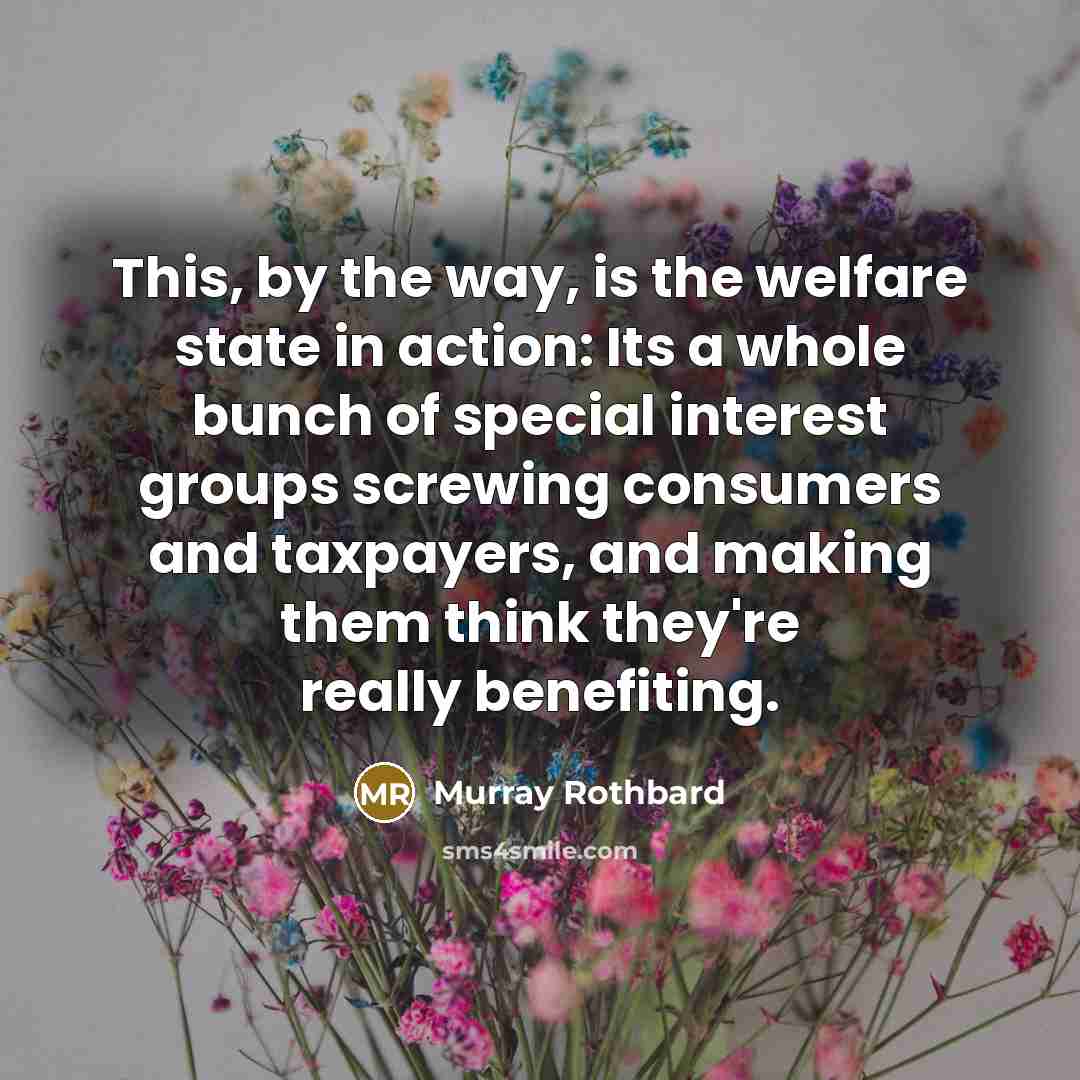 “This, by the way, is the welfare state in action: Its a whole bunch of special interest groups screwing consumers and taxpayers, and making them think they're really benefiting.” quote by Murray Rothbard