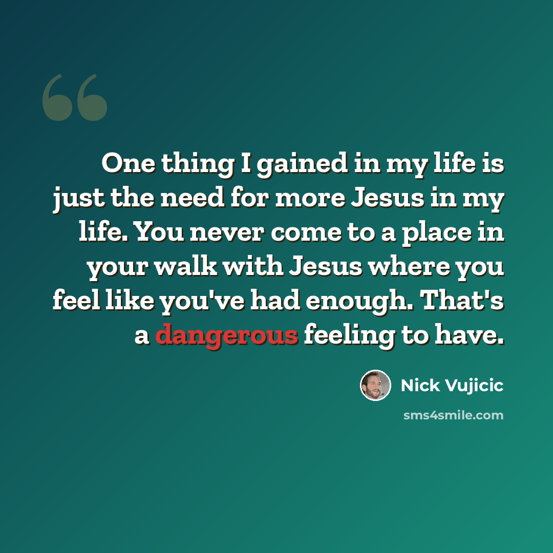 “One thing I gained in my life is just the need for more Jesus in my life. You never come to a place in your walk with Jesus where you feel like you've had enough. That's a dangerous feeling to have.” quote by Nick Vujicic