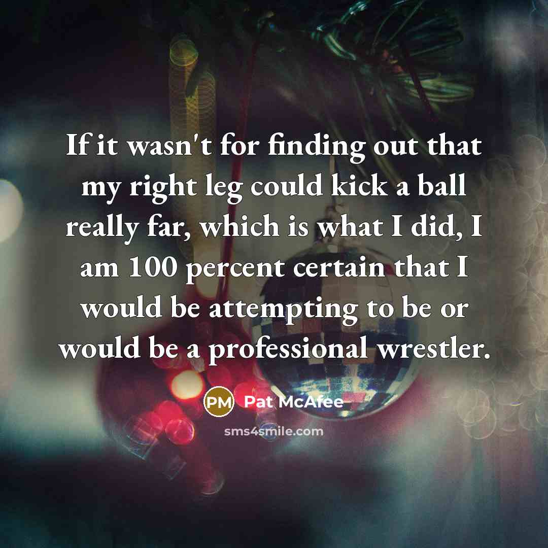 “If it wasn't for finding out that my right leg could kick a ball really far, which is what I did, I am 100 percent certain that I would be attempting to be or would be a professional wrestler.” quote by Pat McAfee