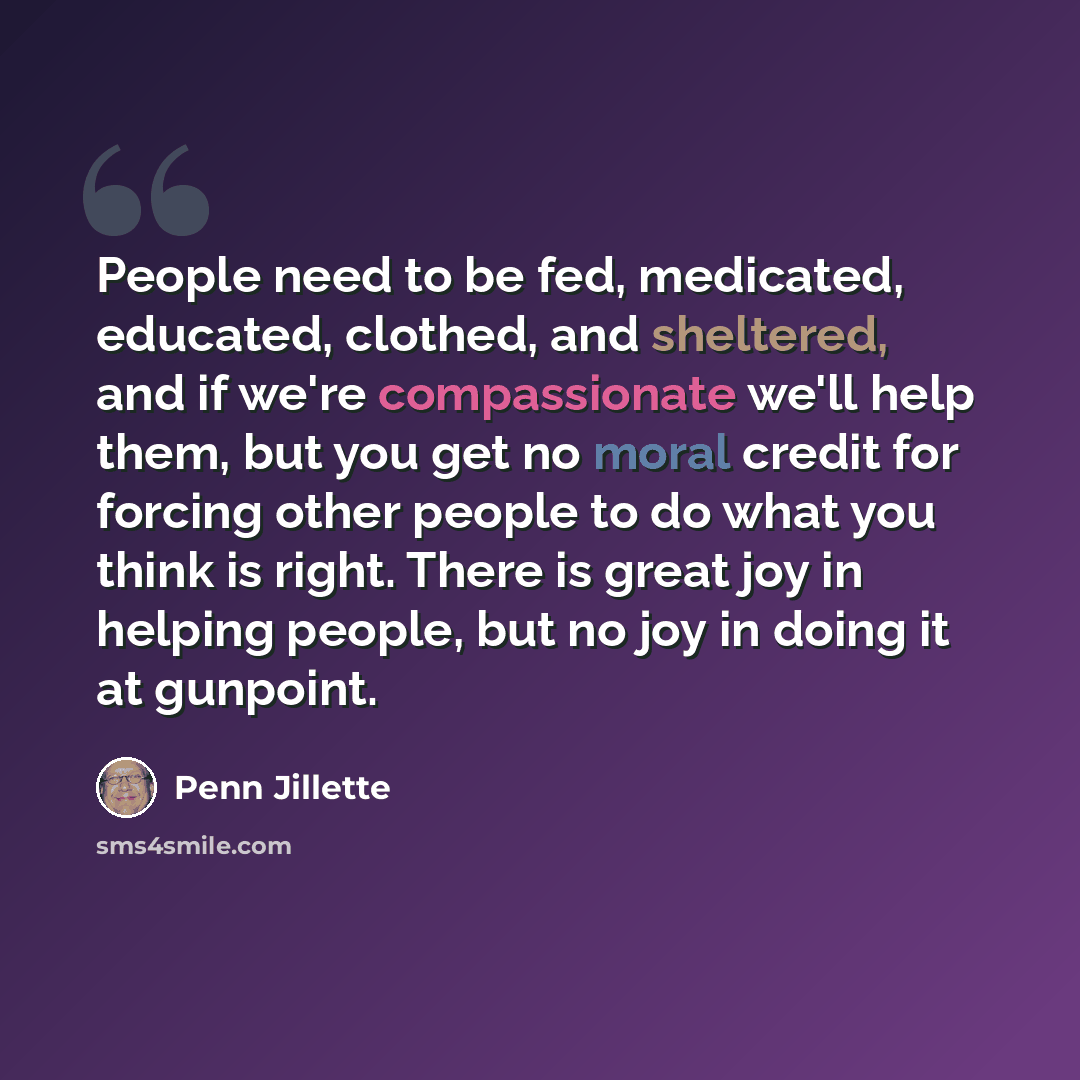 “People need to be fed, medicated, educated, clothed, and sheltered, and if we're compassionate we'll help them, but you get no moral credit for forcing other people to do what you think is right. There is great joy in helping people, but no joy in doing it at gunpoint.” quote by Penn Jillette