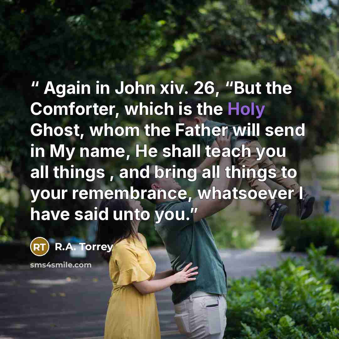 “Again in John xiv. 26, “But the Comforter, which is the Holy Ghost, whom the Father will send in My name, He shall teach you all things , and bring all things to your remembrance, whatsoever I have said unto you.” quote by R.A. Torrey