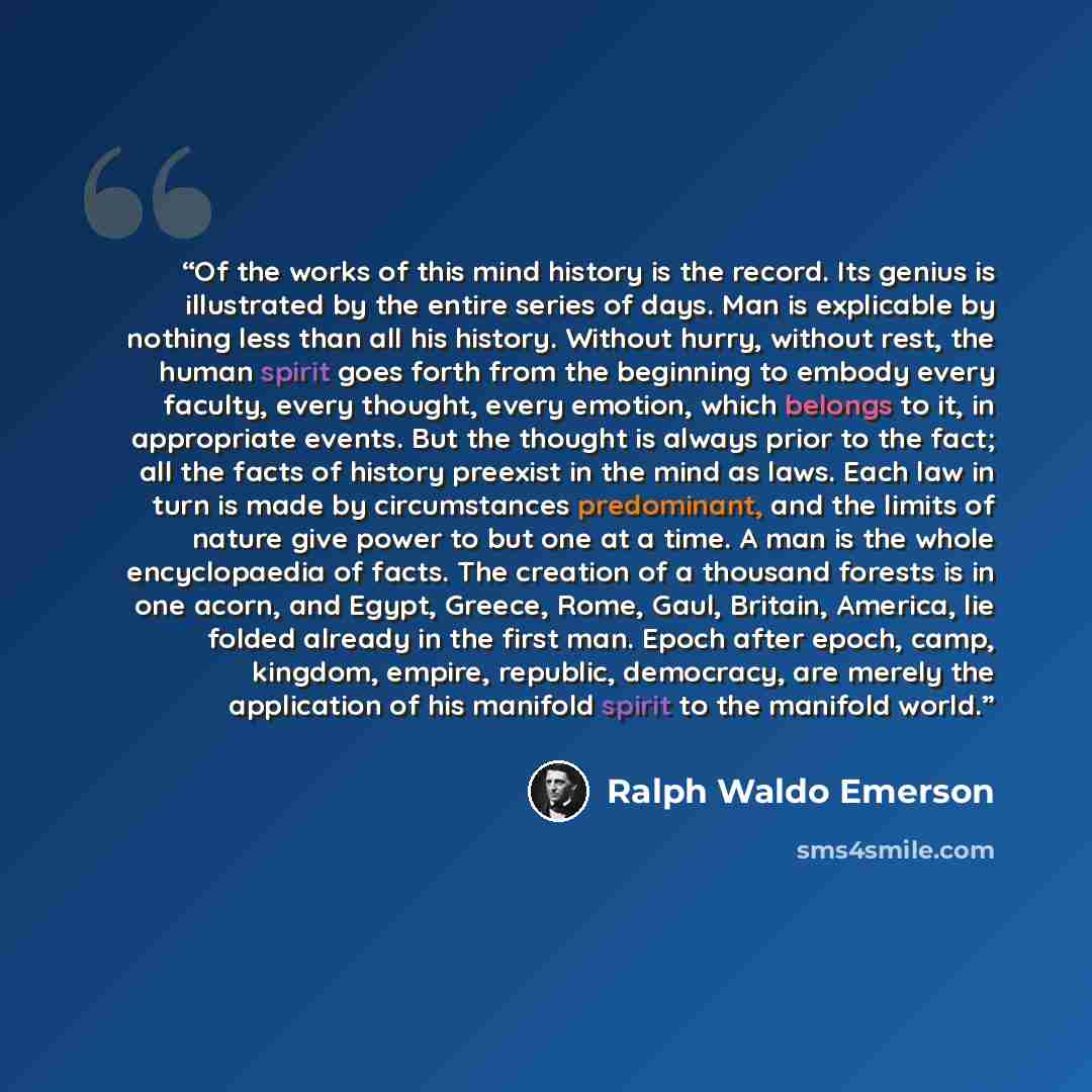 “Of the works of this mind history is the record. Its genius is illustrated by the entire series of days. Man is explicable by nothing less than all his history. Without hurry, without rest, the human spirit goes forth from the beginning to embody every faculty, every thought, every emotion, which…” quote by Ralph Waldo Emerson
