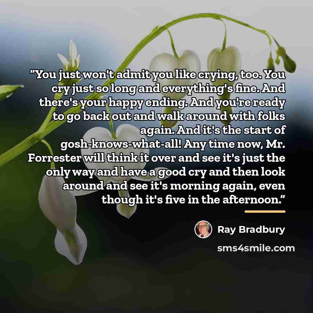 “You just won't admit you like crying, too. You cry just so long and everything's fine. And there's your happy ending. And you're ready to go back out and walk around with folks again. And it's the start of gosh-knows-what-all! Any time now, Mr. Forrester will think it over and see it's just the…” quote by Ray Bradbury