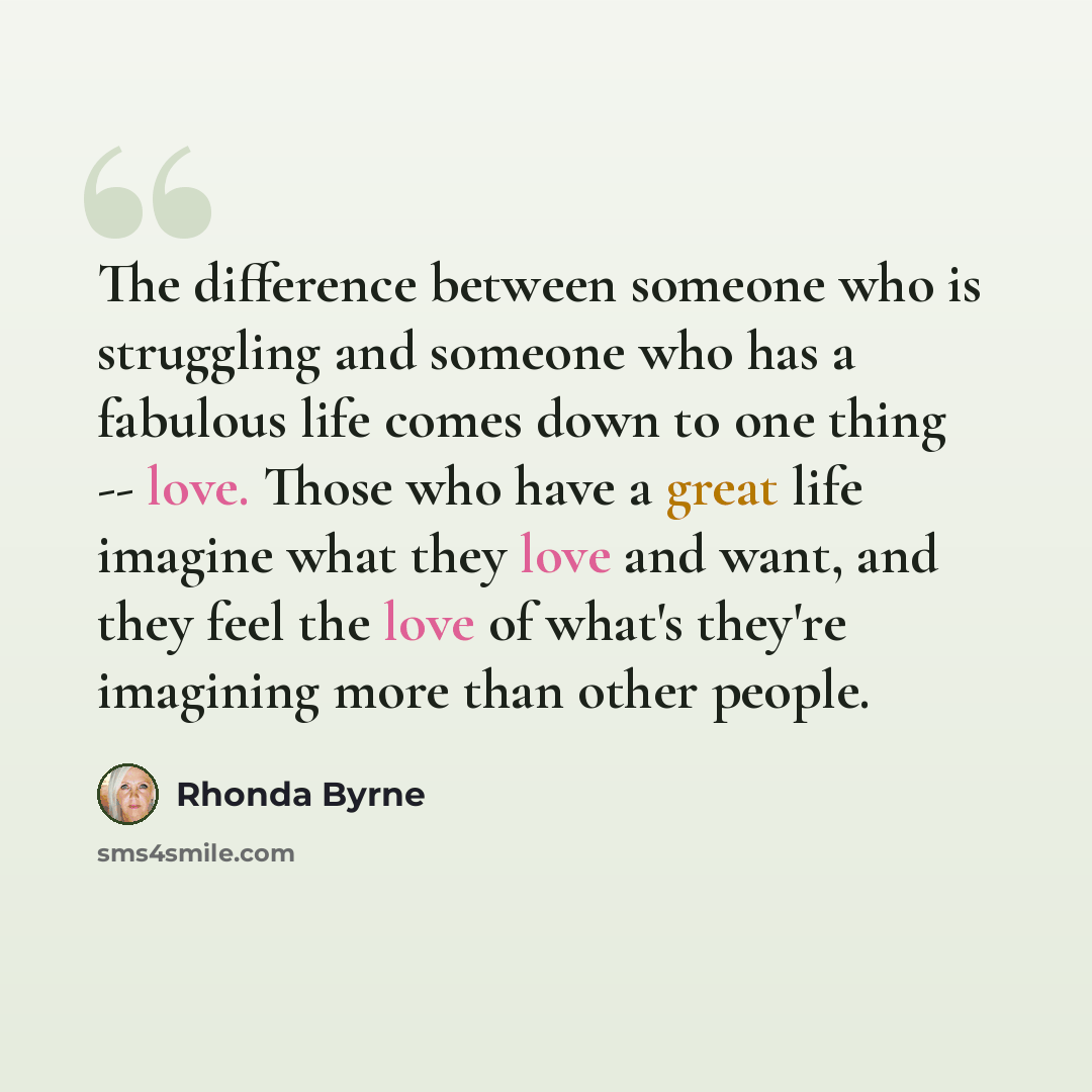 “The difference between someone who is struggling and someone who has a fabulous life comes down to one thing -- love. Those who have a great life imagine what they love and want, and they feel the love of what's they're imagining more than other people.” quote by Rhonda Byrne