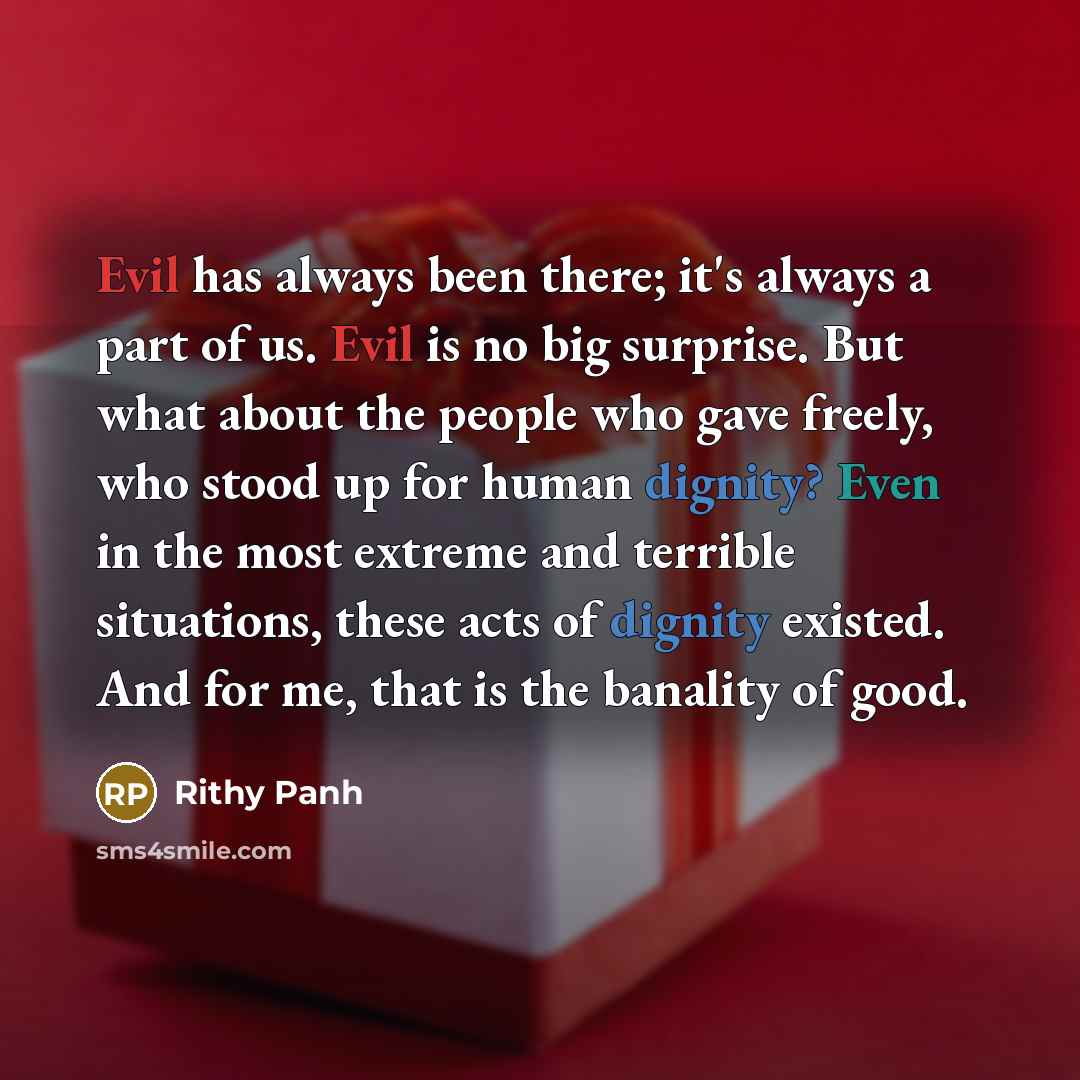 “Evil has always been there; it's always a part of us. Evil is no big surprise. But what about the people who gave freely, who stood up for human dignity? Even in the most extreme and terrible situations, these acts of dignity existed. And for me, that is the banality of good.” quote by Rithy Panh