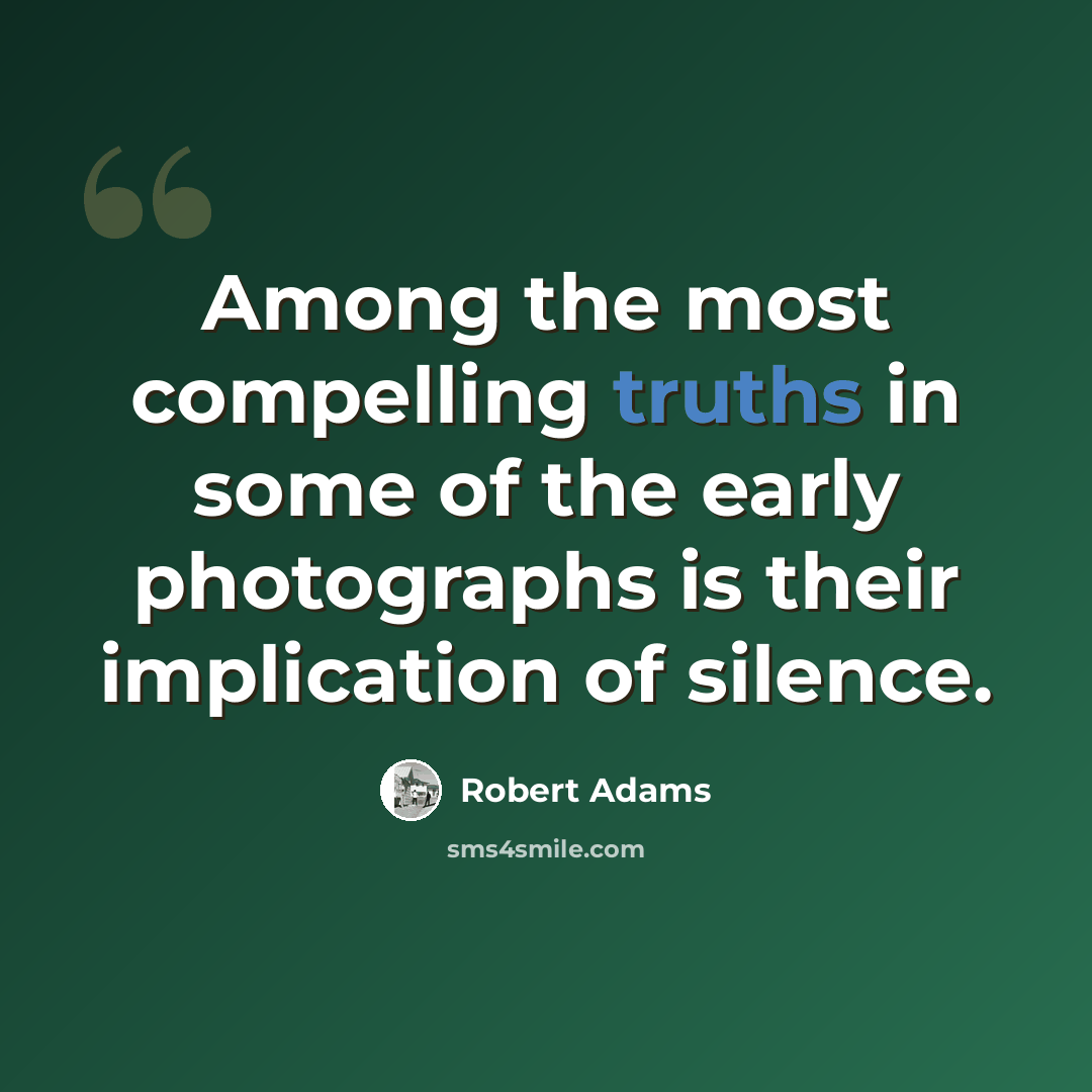 “Among the most compelling truths in some of the early photographs is their implication of silence.” quote by Robert Adams