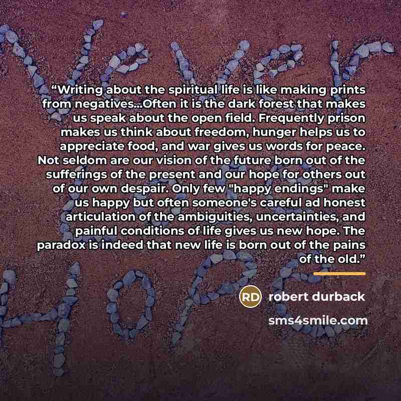 “Writing about the spiritual life is like making prints from negatives...Often it is the dark forest that makes us speak about the open field. Frequently prison makes us think about freedom, hunger helps us to appreciate food, and war gives us words for peace. Not seldom are our vision of the…” quote by Robert Durback