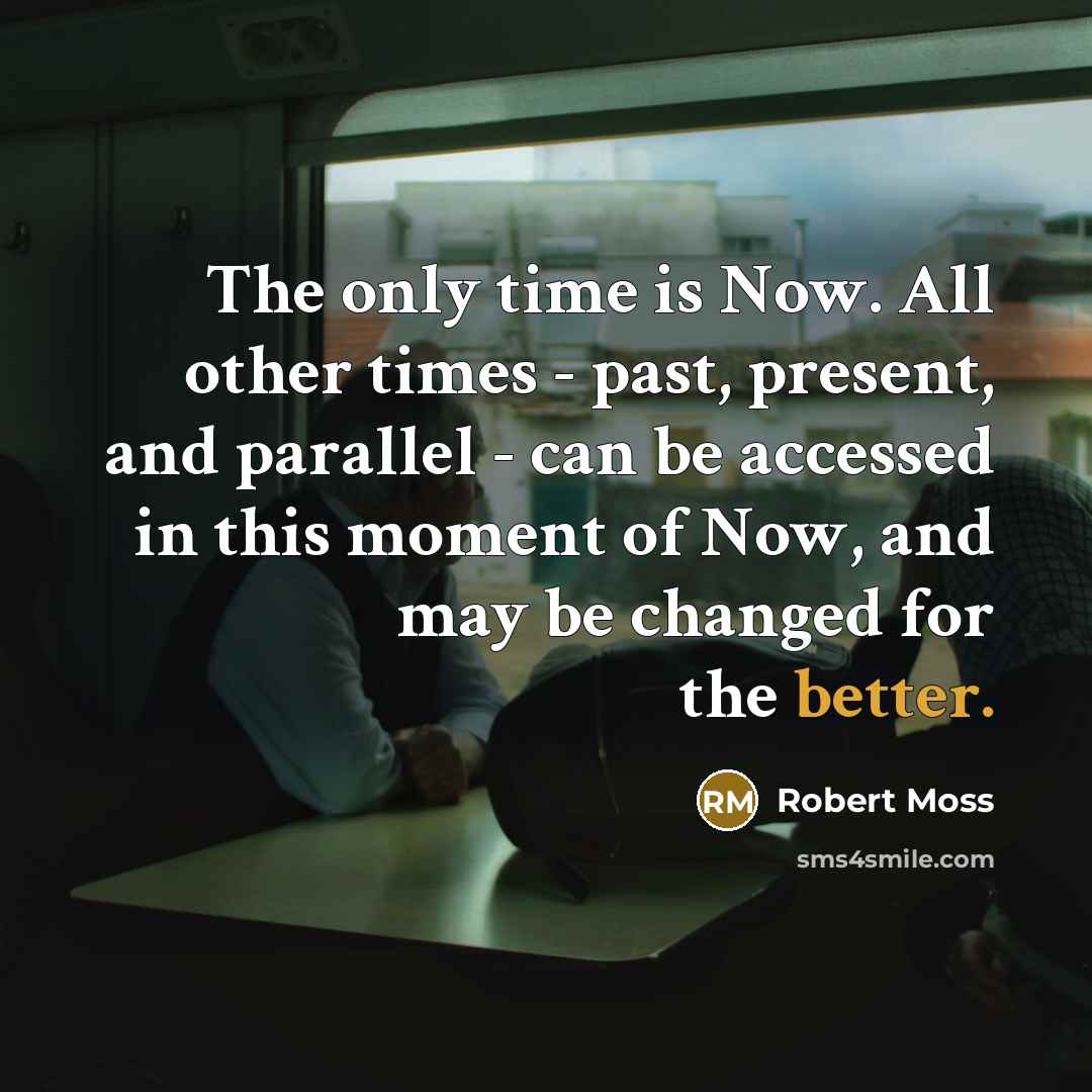 “The only time is Now. All other times - past, present, and parallel - can be accessed in this moment of Now, and may be changed for the better.” quote by Robert Moss