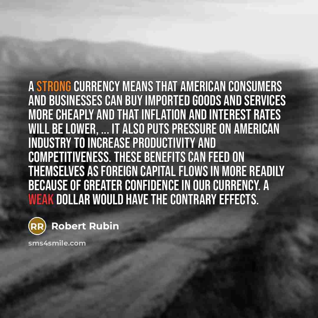 “A strong currency means that American consumers and businesses can buy imported goods and services more cheaply and that inflation and interest rates will be lower, ... It also puts pressure on American industry to increase productivity and competitiveness. These benefits can feed on themselves as…” quote by Robert Rubin