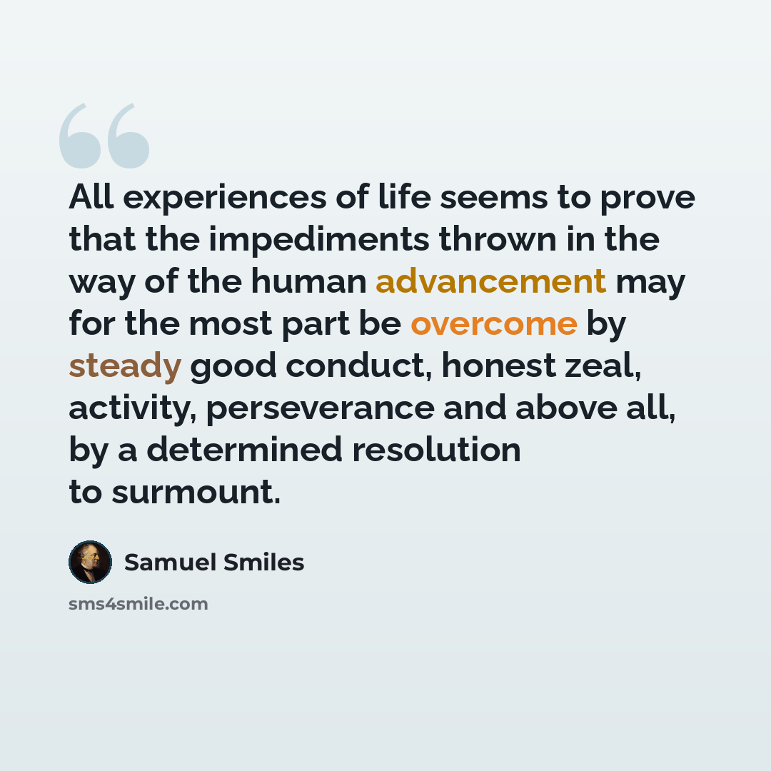 “All experiences of life seems to prove that the impediments thrown in the way of the human advancement may for the most part be overcome by steady good conduct, honest zeal, activity, perseverance and above all, by a determined resolution to surmount.” quote by Samuel Smiles