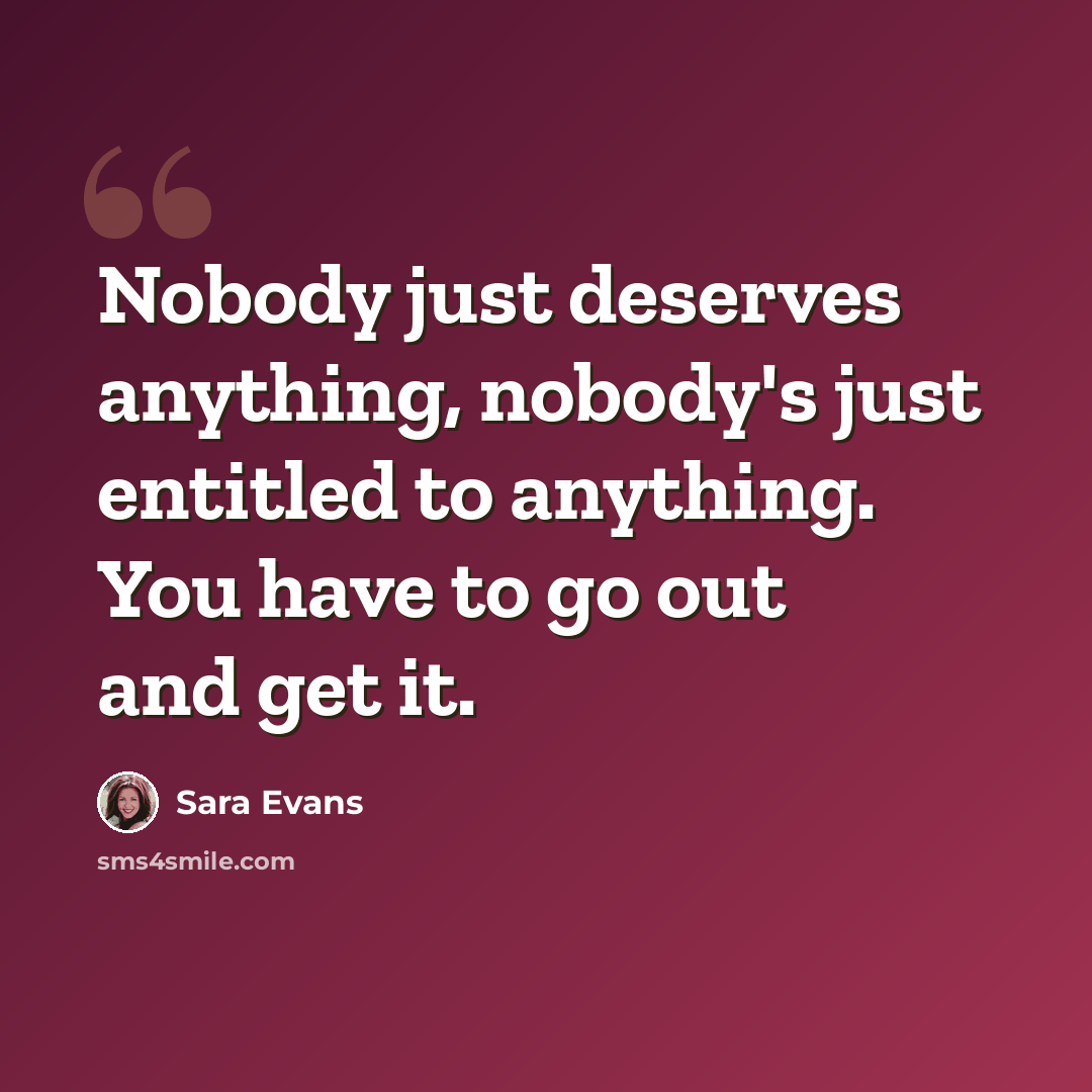 “Nobody just deserves anything, nobody's just entitled to anything. You have to go out and get it.” quote by Sara Evans