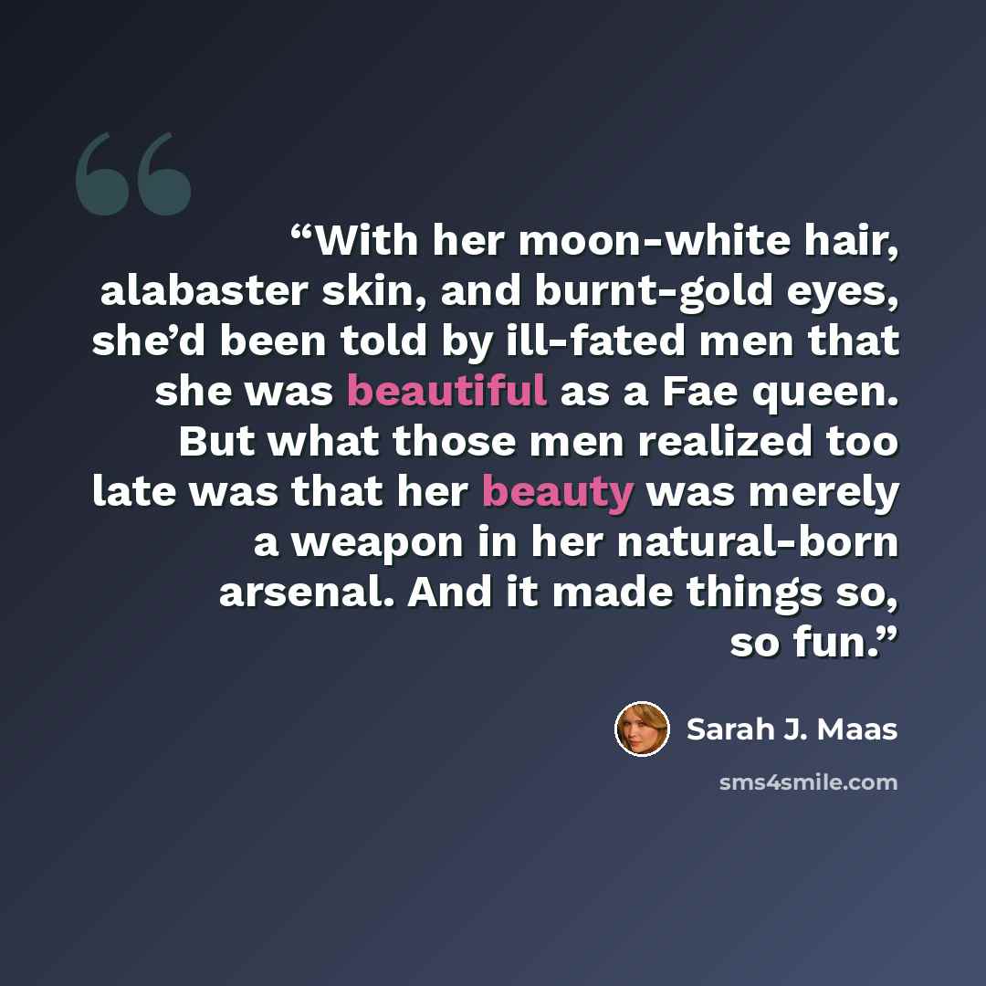 “With her moon-white hair, alabaster skin, and burnt-gold eyes, she’d been told by ill-fated men that she was beautiful as a Fae queen. But what those men realized too late was that her beauty was merely a weapon in her natural-born arsenal. And it made things so, so fun.” quote by Sarah J. Maas