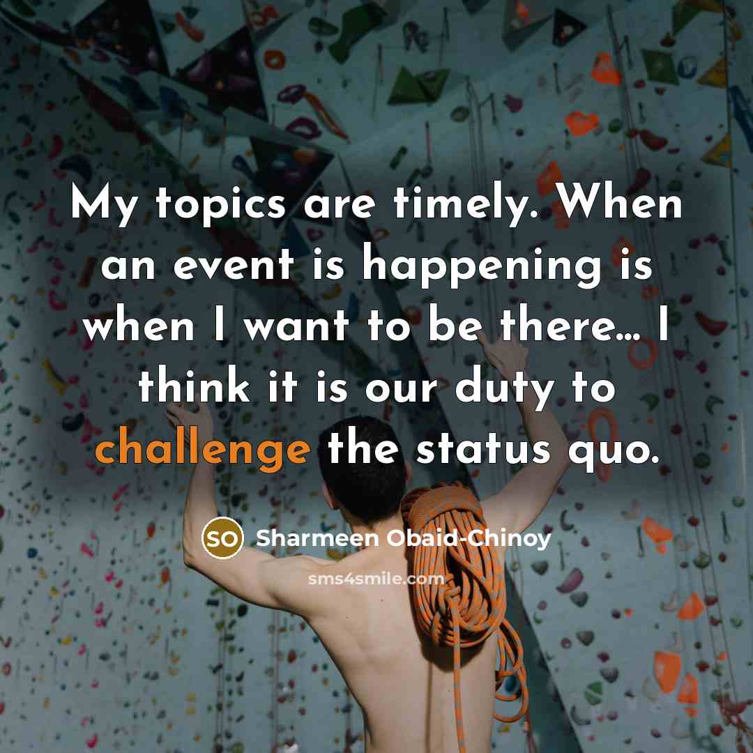 “My topics are timely. When an event is happening is when I want to be there... I think it is our duty to challenge the status quo.” quote by Sharmeen Obaid-Chinoy