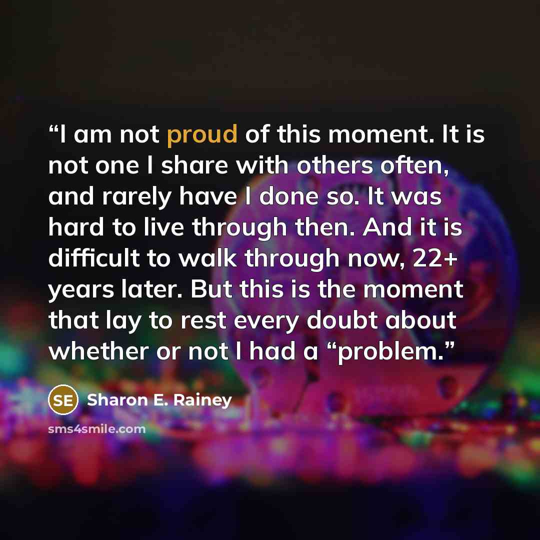 “I am not proud of this moment. It is not one I share with others often, and rarely have I done so. It was hard to live through then. And it is difficult to walk through now, 22+ years later. But this is the moment that lay to rest every doubt about whether or not I had a “problem.” quote by Sharon E. Rainey
