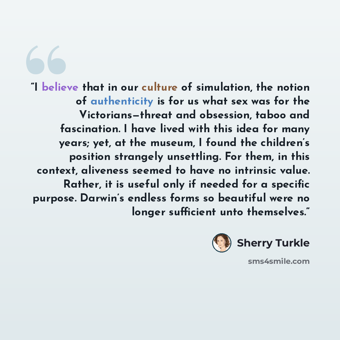 “I believe that in our culture of simulation, the notion of authenticity is for us what sex was for the Victorians—threat and obsession, taboo and fascination. I have lived with this idea for many years; yet, at the museum, I found the children’s position strangely unsettling. For them, in this…” quote by Sherry Turkle