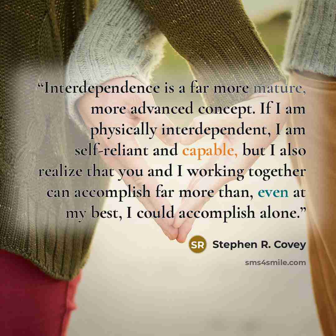 “Interdependence is a far more mature, more advanced concept. If I am physically interdependent, I am self-reliant and capable, but I also realize that you and I working together can accomplish far more than, even at my best, I could accomplish alone.” quote by Stephen R. Covey