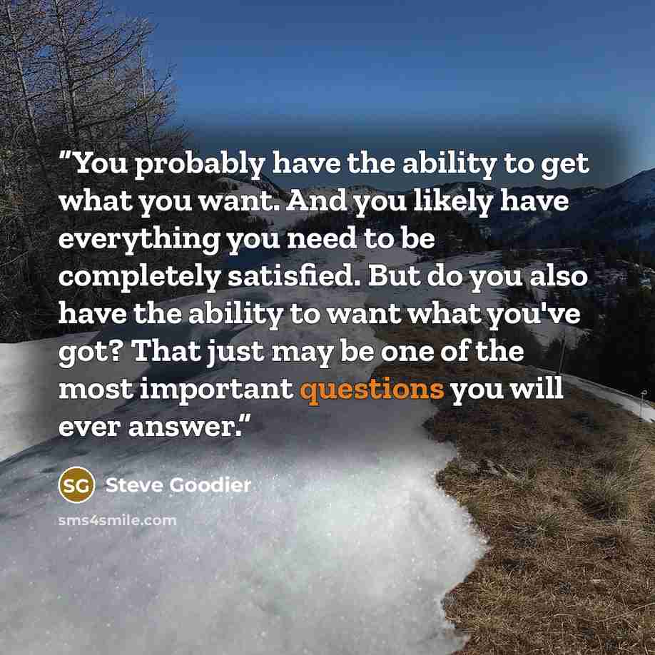 “You probably have the ability to get what you want. And you likely have everything you need to be completely satisfied. But do you also have the ability to want what you've got? That just may be one of the most important questions you will ever answer.” quote by Steve Goodier