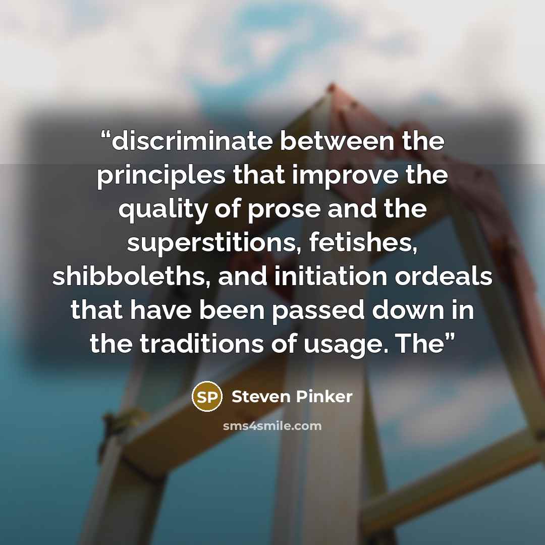 “discriminate between the principles that improve the quality of prose and the superstitions, fetishes, shibboleths, and initiation ordeals that have been passed down in the traditions of usage. The” quote by Steven Pinker