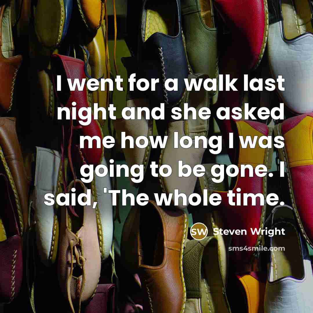 “I went for a walk last night and she asked me how long I was going to be gone. I said, 'The whole time.” quote by Steven Wright