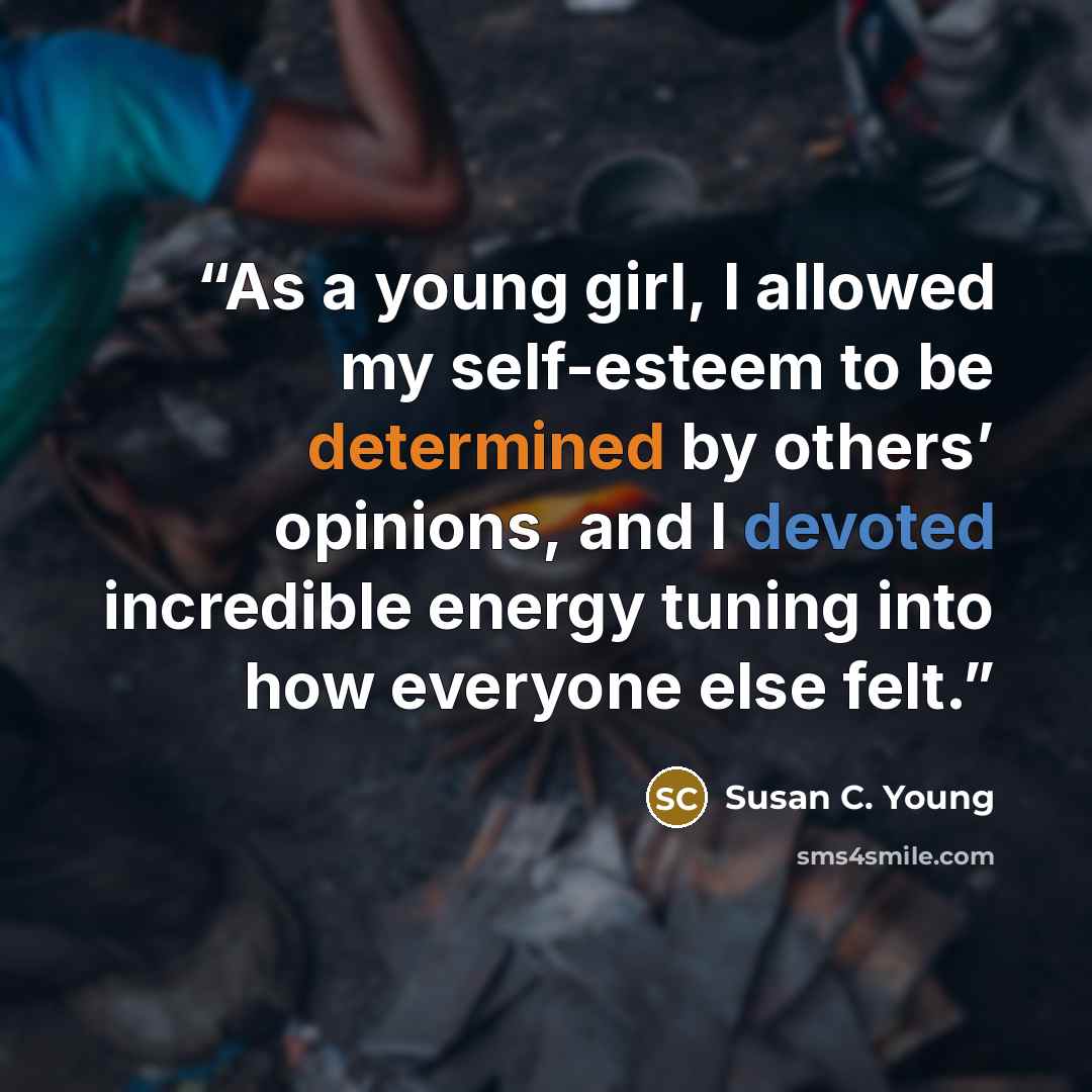 “As a young girl, I allowed my self-esteem to be determined by others’ opinions, and I devoted incredible energy tuning into how everyone else felt.” quote by Susan C. Young
