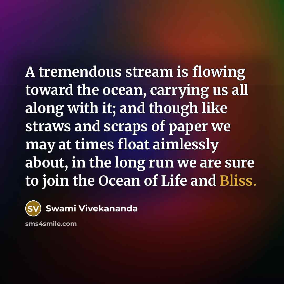 “A tremendous stream is flowing toward the ocean, carrying us all along with it; and though like straws and scraps of paper we may at times float aimlessly about, in the long run we are sure to join the Ocean of Life and Bliss.” quote by Swami Vivekananda