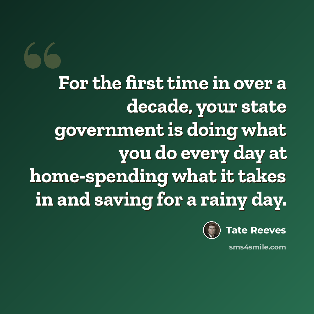 “For the first time in over a decade, your state government is doing what you do every day at home-spending what it takes in and saving for a rainy day.” quote by Tate Reeves