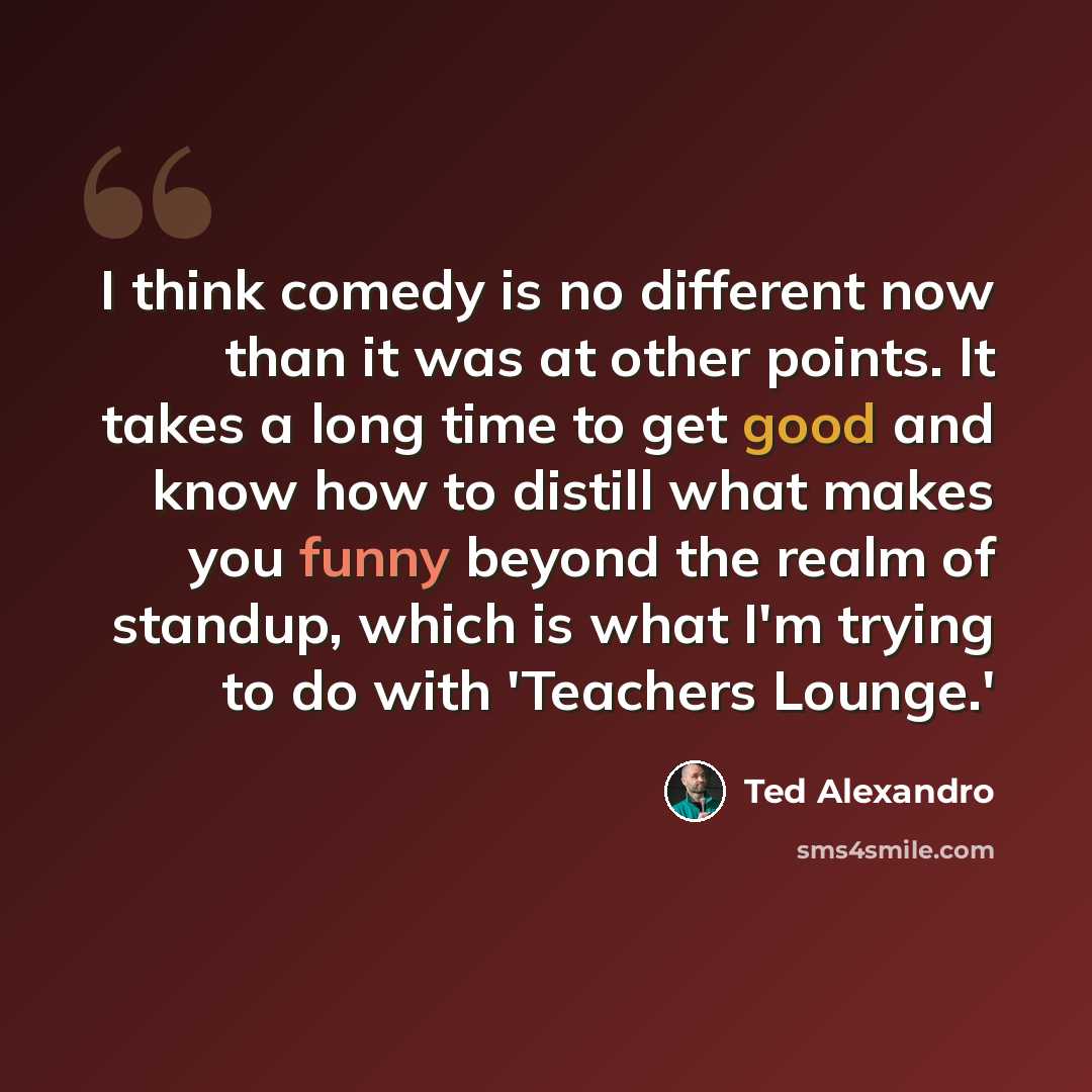“I think comedy is no different now than it was at other points. It takes a long time to get good and know how to distill what makes you funny beyond the realm of standup, which is what I'm trying to do with 'Teachers Lounge.'” quote by Ted Alexandro