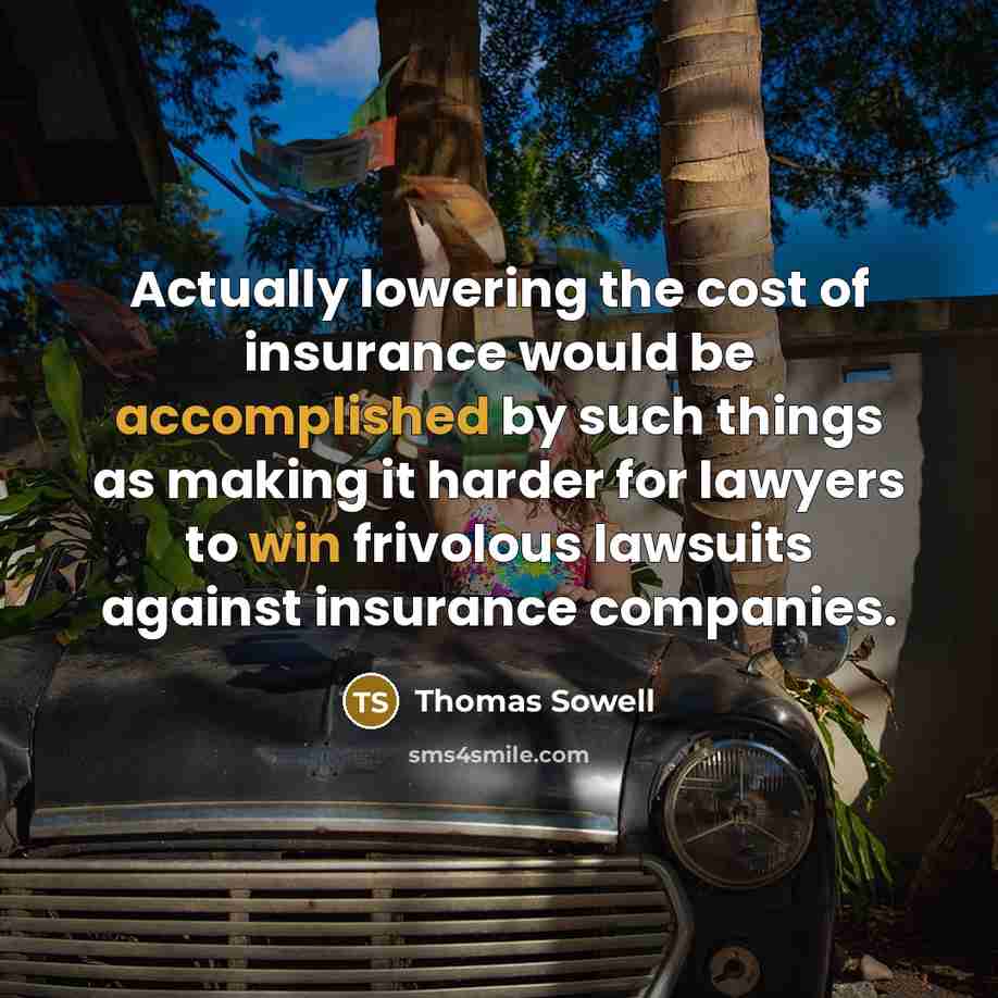 “Actually lowering the cost of insurance would be accomplished by such things as making it harder for lawyers to win frivolous lawsuits against insurance companies.” quote by Thomas Sowell