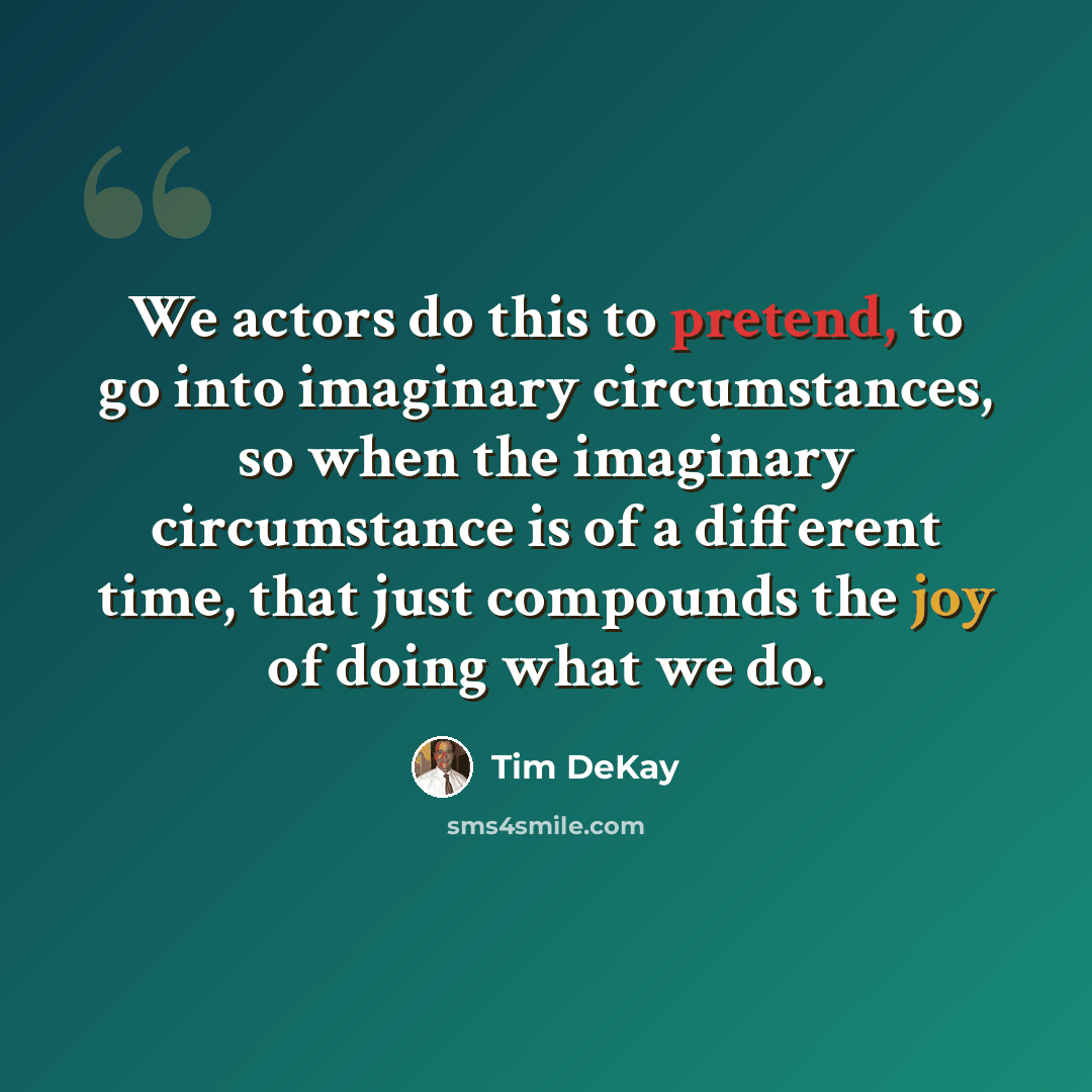 “We actors do this to pretend, to go into imaginary circumstances, so when the imaginary circumstance is of a different time, that just compounds the joy of doing what we do.” quote by Tim DeKay