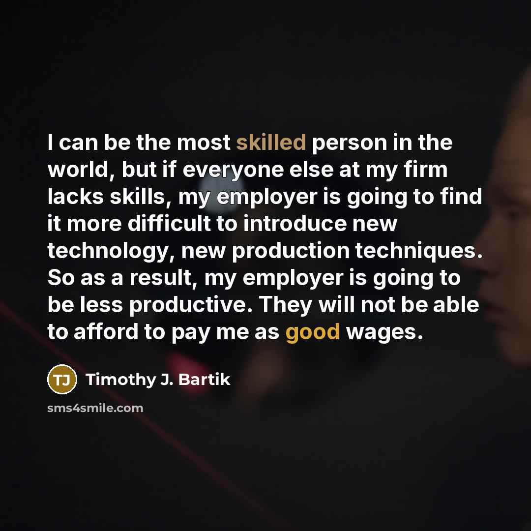“I can be the most skilled person in the world, but if everyone else at my firm lacks skills, my employer is going to find it more difficult to introduce new technology, new production techniques. So as a result, my employer is going to be less productive. They will not be able to afford to pay me…” quote by Timothy J. Bartik