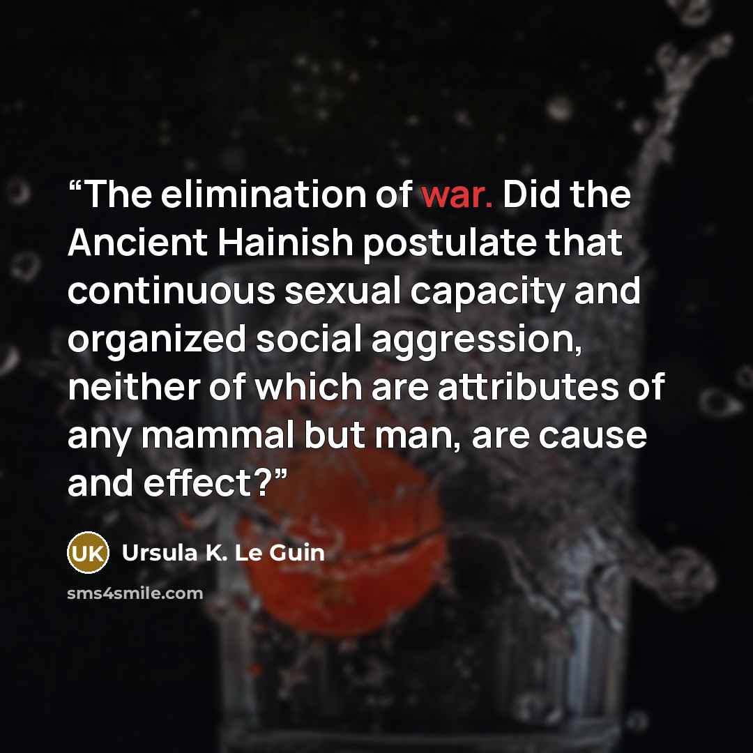 “The elimination of war. Did the Ancient Hainish postulate that continuous sexual capacity and organized social aggression, neither of which are attributes of any mammal but man, are cause and effect?” quote by Ursula K. Le Guin