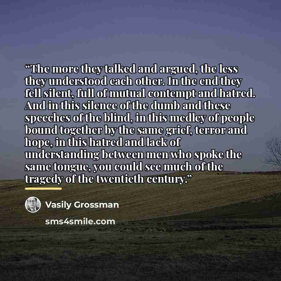 “The more they talked and argued, the less they understood each other. In the end they fell silent, full of mutual contempt and hatred. And in this silence of the dumb and these speeches of the blind, in this medley of people bound together by the same grief, terror and hope, in this hatred and…” quote by Vasily Grossman